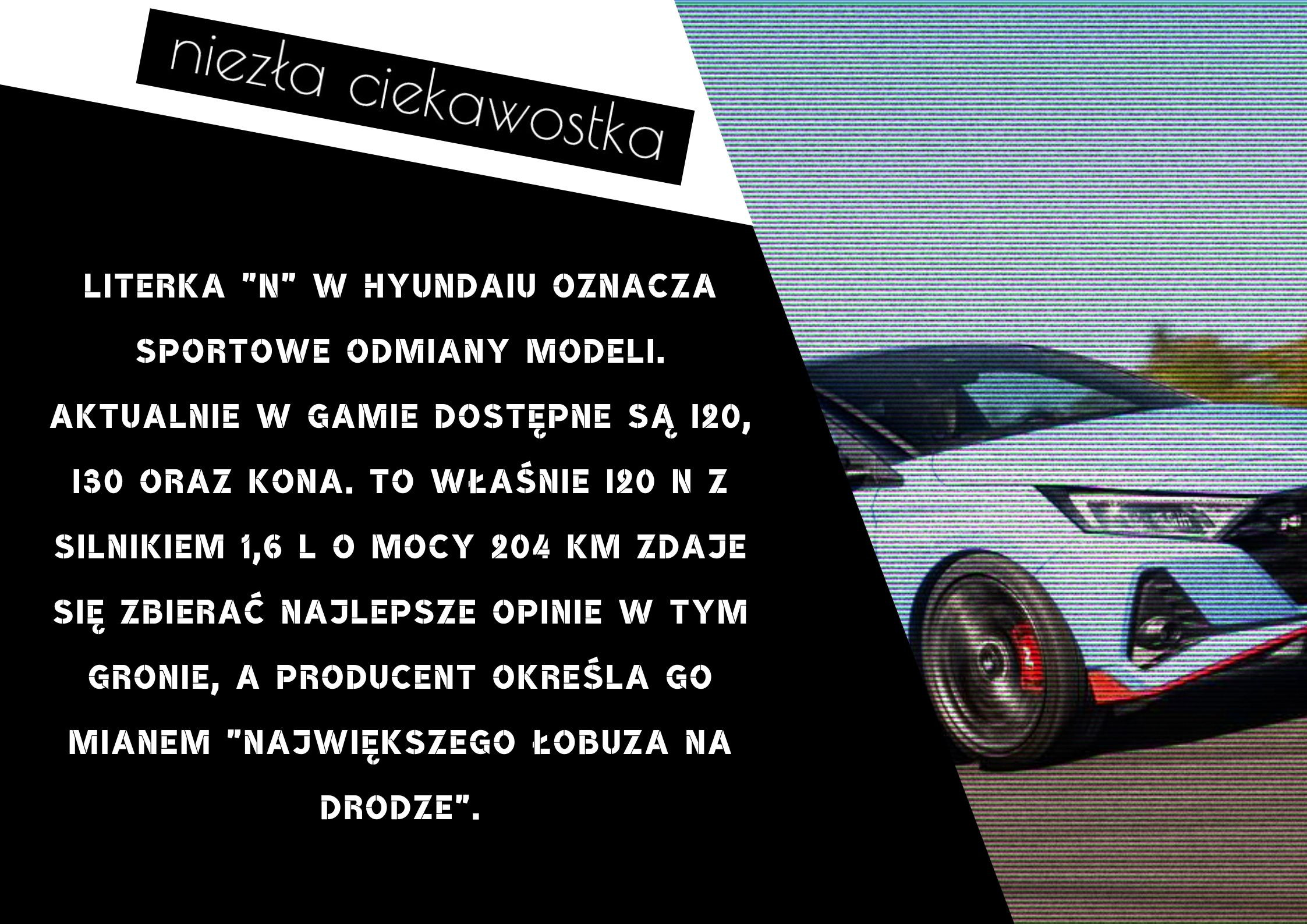 Literka N w Hyundaiu oznacza sportowe odmiany modeli. Aktualnie w gamie dostępne są modele i20, i30 oraz Kona. To właśnie i20 N z silnikiem 1,6 l o mocy 204 KM zdaje się zbierać najlepsze opinie w tym gronie, a pro
